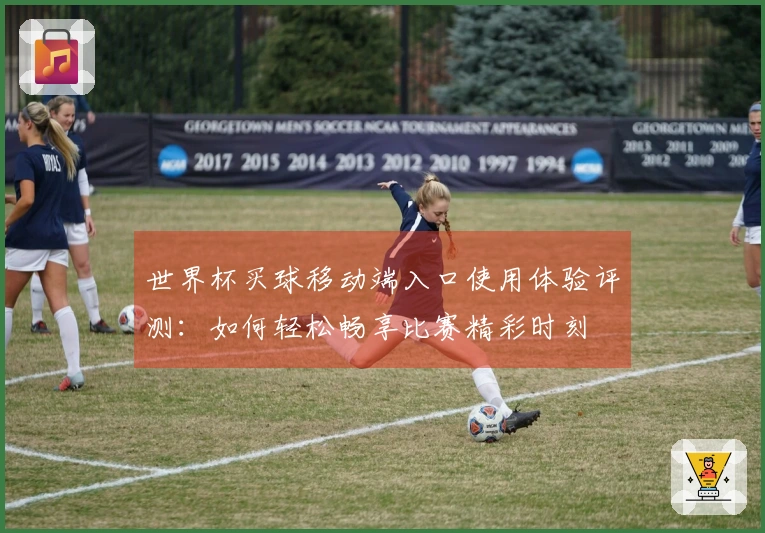世界杯买球移动端入口使用体验评测：如何轻松畅享比赛精彩时刻